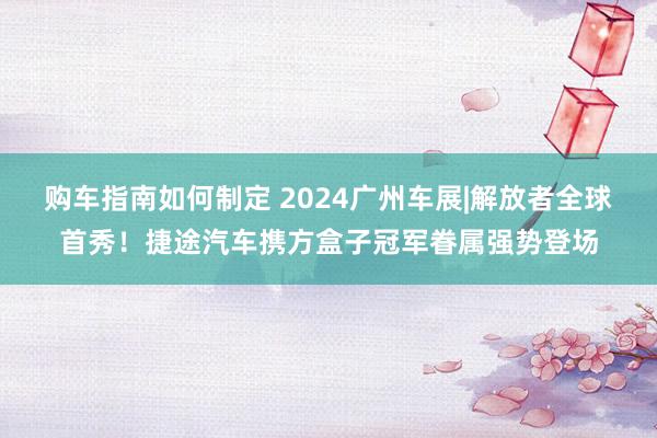 购车指南如何制定 2024广州车展|解放者全球首秀！捷途汽车携方盒子冠军眷属强势登场