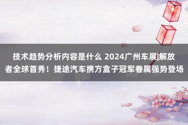 技术趋势分析内容是什么 2024广州车展|解放者全球首秀！捷途汽车携方盒子冠军眷属强势登场