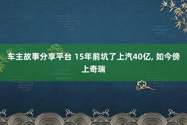 车主故事分享平台 15年前坑了上汽40亿, 如今傍上奇瑞