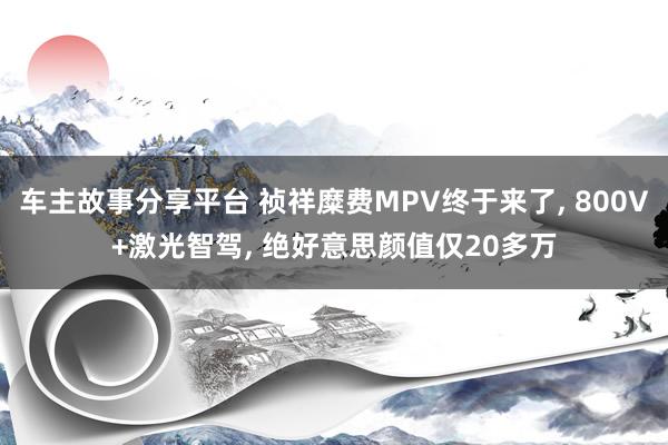 车主故事分享平台 祯祥糜费MPV终于来了, 800V+激光智驾, 绝好意思颜值仅20多万