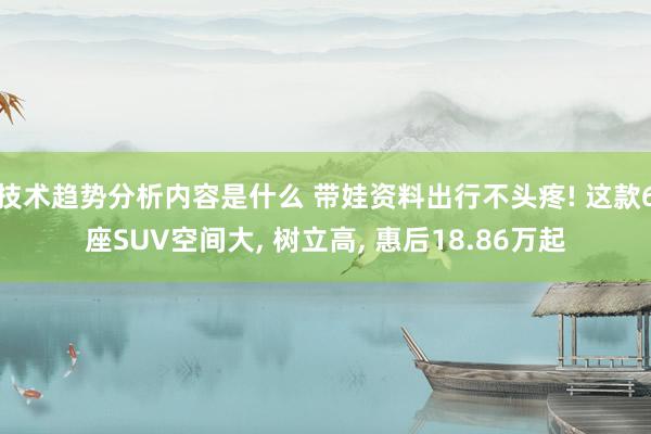 技术趋势分析内容是什么 带娃资料出行不头疼! 这款6座SUV空间大, 树立高, 惠后18.86万起