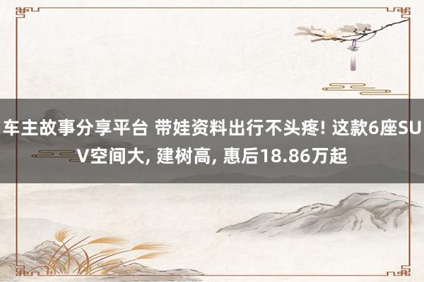 车主故事分享平台 带娃资料出行不头疼! 这款6座SUV空间大, 建树高, 惠后18.86万起