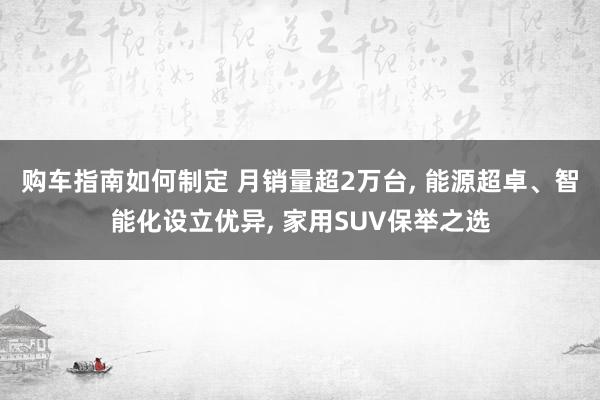 购车指南如何制定 月销量超2万台, 能源超卓、智能化设立优异, 家用SUV保举之选