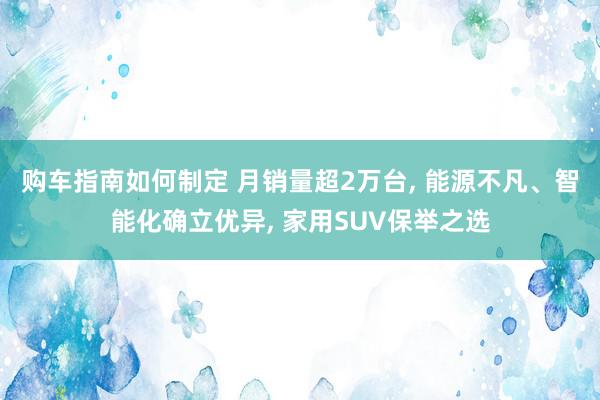 购车指南如何制定 月销量超2万台, 能源不凡、智能化确立优异, 家用SUV保举之选