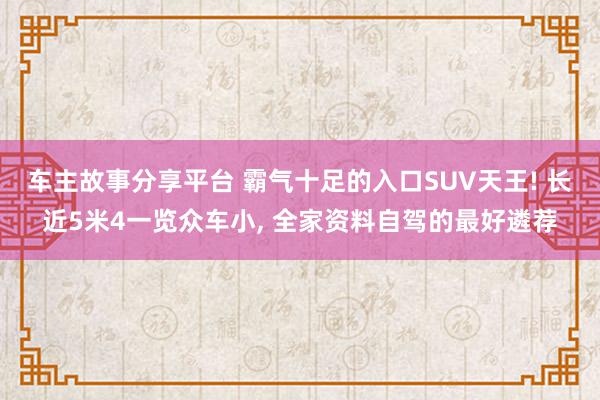 车主故事分享平台 霸气十足的入口SUV天王! 长近5米4一览众车小, 全家资料自驾的最好遴荐