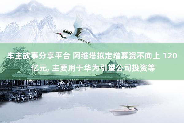 车主故事分享平台 阿维塔拟定增募资不向上 120 亿元, 主要用于华为引望公司投资等