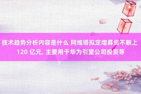 技术趋势分析内容是什么 阿维塔拟定增募资不朝上 120 亿元, 主要用于华为引望公司投资等