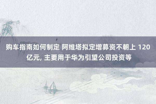 购车指南如何制定 阿维塔拟定增募资不朝上 120 亿元, 主要用于华为引望公司投资等