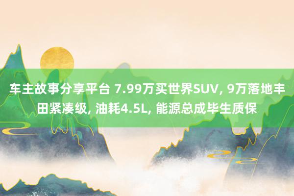 车主故事分享平台 7.99万买世界SUV, 9万落地丰田紧凑级, 油耗4.5L, 能源总成毕生质保