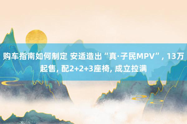 购车指南如何制定 安适造出“真·子民MPV”, 13万起售, 配2+2+3座椅, 成立拉满