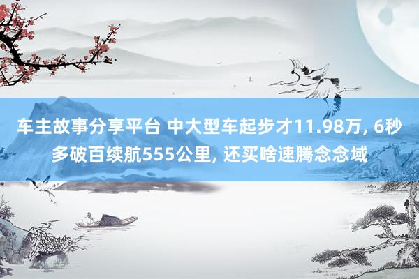 车主故事分享平台 中大型车起步才11.98万, 6秒多破百续航555公里, 还买啥速腾念念域