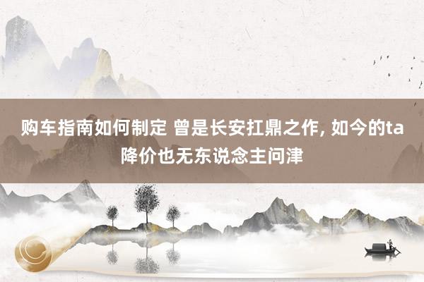 购车指南如何制定 曾是长安扛鼎之作, 如今的ta降价也无东说念主问津