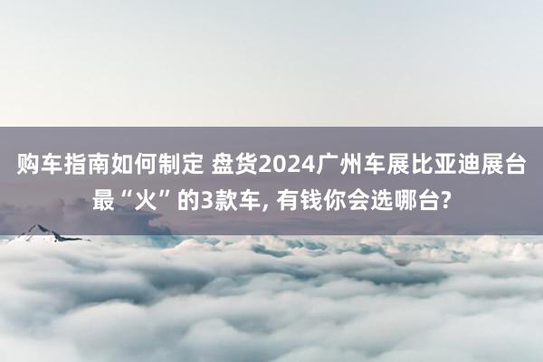 购车指南如何制定 盘货2024广州车展比亚迪展台最“火”的3款车, 有钱你会选哪台?