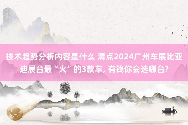 技术趋势分析内容是什么 清点2024广州车展比亚迪展台最“火”的3款车, 有钱你会选哪台?