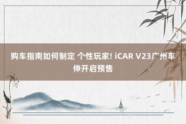 购车指南如何制定 个性玩家! iCAR V23广州车伸开启预售