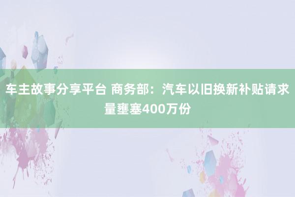 车主故事分享平台 商务部：汽车以旧换新补贴请求量壅塞400万份