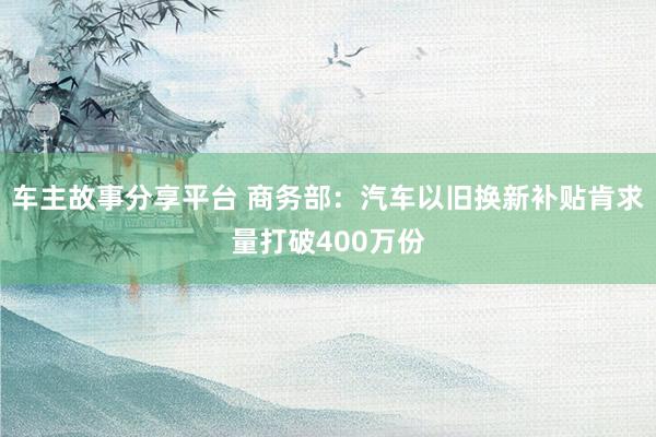 车主故事分享平台 商务部：汽车以旧换新补贴肯求量打破400万份