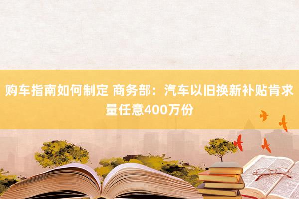 购车指南如何制定 商务部：汽车以旧换新补贴肯求量任意400万份