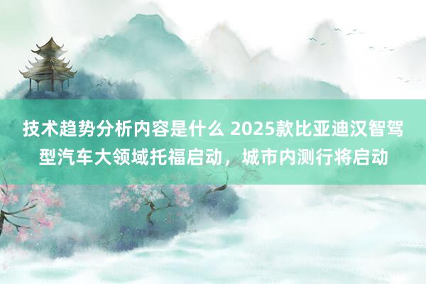 技术趋势分析内容是什么 2025款比亚迪汉智驾型汽车大领域托福启动，城市内测行将启动