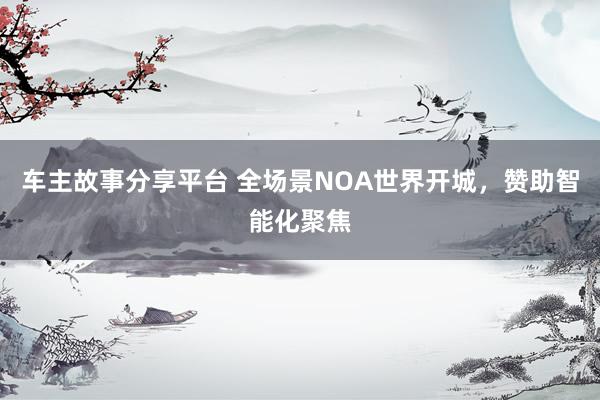 车主故事分享平台 全场景NOA世界开城，赞助智能化聚焦