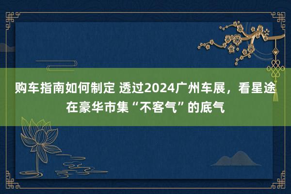 购车指南如何制定 透过2024广州车展，看星途在豪华市集“不客气”的底气