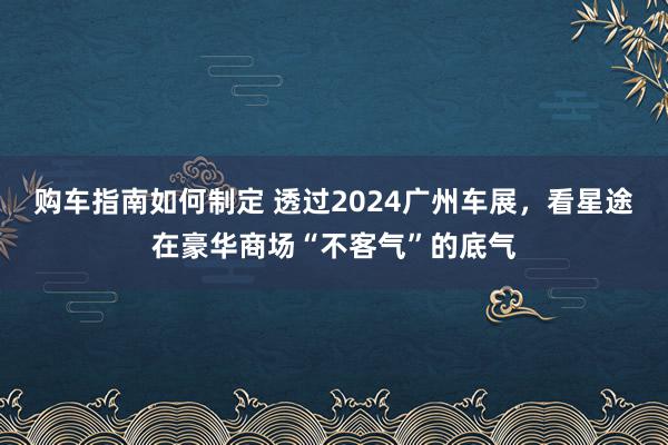 购车指南如何制定 透过2024广州车展，看星途在豪华商场“不客气”的底气