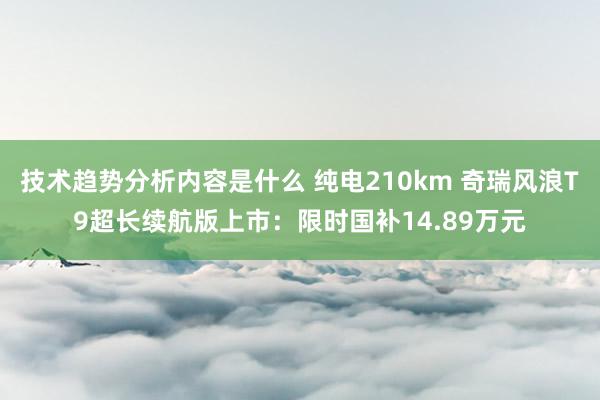 技术趋势分析内容是什么 纯电210km 奇瑞风浪T9超长续航版上市：限时国补14.89万元