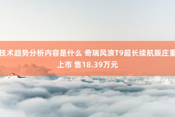 技术趋势分析内容是什么 奇瑞风浪T9超长续航版庄重上市 售18.39万元