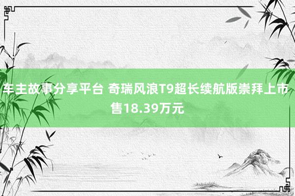 车主故事分享平台 奇瑞风浪T9超长续航版崇拜上市 售18.39万元