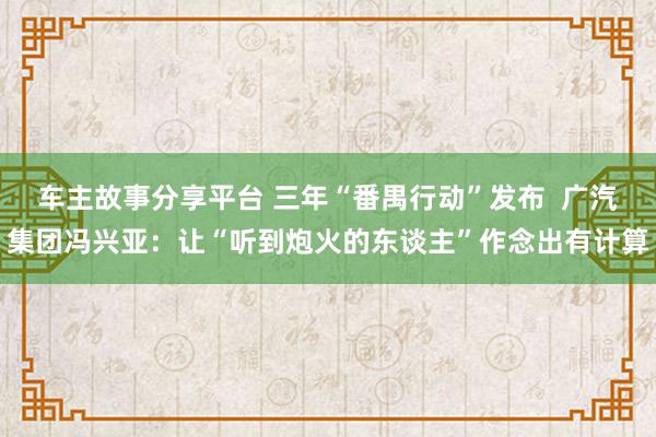 车主故事分享平台 三年“番禺行动”发布  广汽集团冯兴亚：让“听到炮火的东谈主”作念出有计算