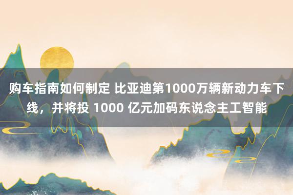 购车指南如何制定 比亚迪第1000万辆新动力车下线，并将投 1000 亿元加码东说念主工智能