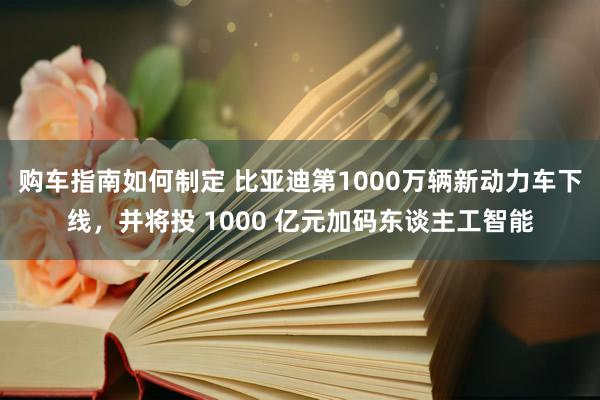 购车指南如何制定 比亚迪第1000万辆新动力车下线，并将投 1000 亿元加码东谈主工智能