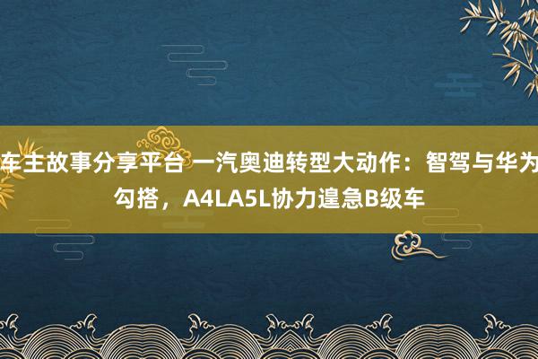 车主故事分享平台 一汽奥迪转型大动作：智驾与华为勾搭，A4LA5L协力遑急B级车