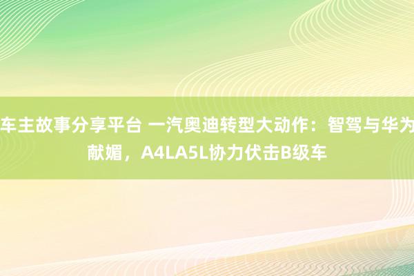 车主故事分享平台 一汽奥迪转型大动作：智驾与华为献媚，A4LA5L协力伏击B级车