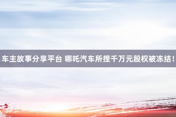 车主故事分享平台 哪吒汽车所捏千万元股权被冻结！