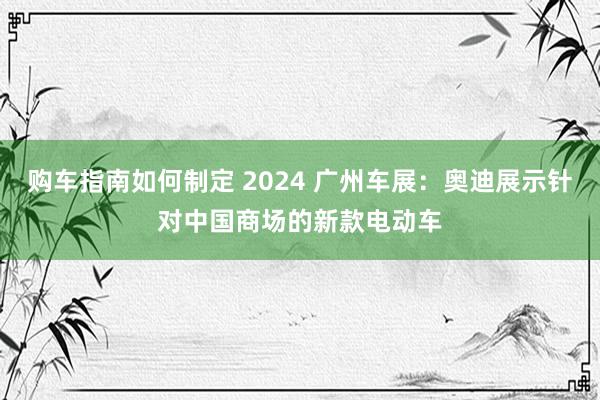 购车指南如何制定 2024 广州车展：奥迪展示针对中国商场的新款电动车