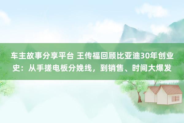 车主故事分享平台 王传福回顾比亚迪30年创业史：从手搓电板分娩线，到销售、时间大爆发