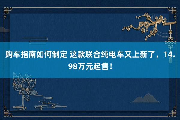 购车指南如何制定 这款联合纯电车又上新了，14.98万元起售！