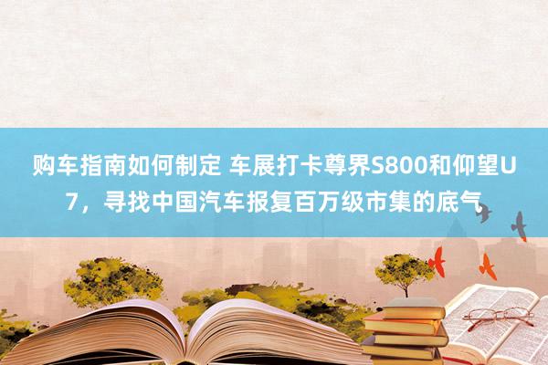 购车指南如何制定 车展打卡尊界S800和仰望U7，寻找中国汽车报复百万级市集的底气