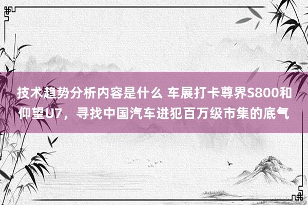 技术趋势分析内容是什么 车展打卡尊界S800和仰望U7，寻找中国汽车进犯百万级市集的底气