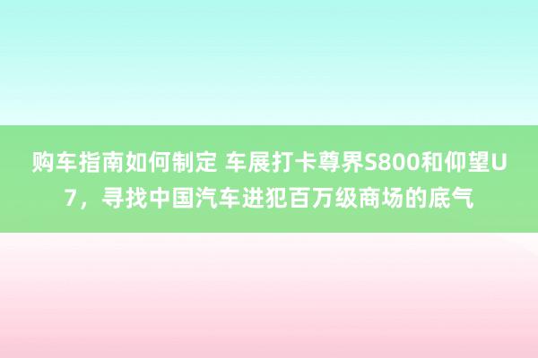 购车指南如何制定 车展打卡尊界S800和仰望U7，寻找中国汽车进犯百万级商场的底气