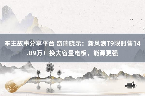 车主故事分享平台 奇瑞晓示：新风浪T9限时售14.89万！换大容量电板，能源更强