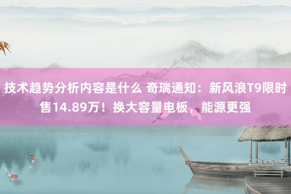 技术趋势分析内容是什么 奇瑞通知：新风浪T9限时售14.89万！换大容量电板，能源更强