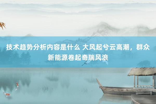 技术趋势分析内容是什么 大风起兮云高潮，群众新能源卷起奇瑞风浪