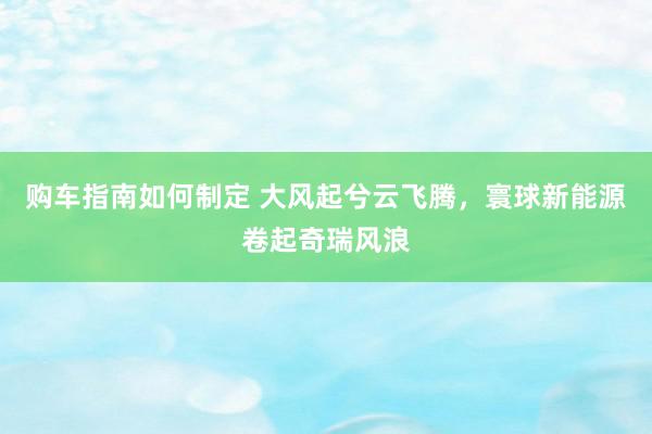 购车指南如何制定 大风起兮云飞腾，寰球新能源卷起奇瑞风浪