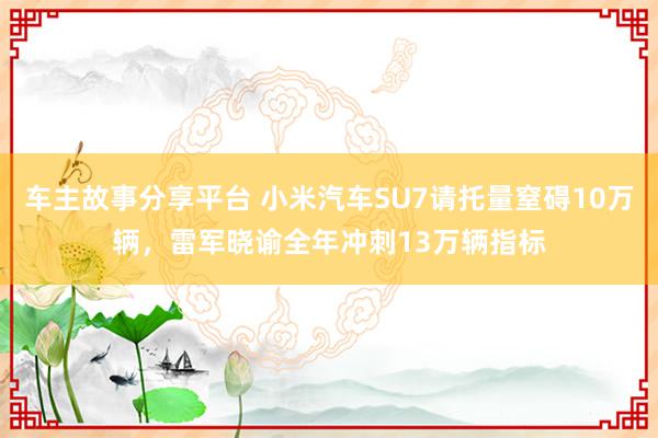 车主故事分享平台 小米汽车SU7请托量窒碍10万辆，雷军晓谕全年冲刺13万辆指标