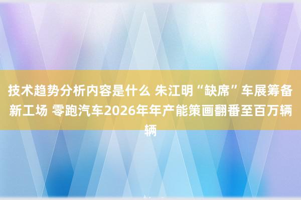 技术趋势分析内容是什么 朱江明“缺席”车展筹备新工场 零跑汽车2026年年产能策画翻番至百万辆