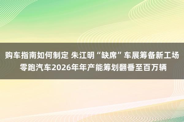 购车指南如何制定 朱江明“缺席”车展筹备新工场 零跑汽车2026年年产能筹划翻番至百万辆