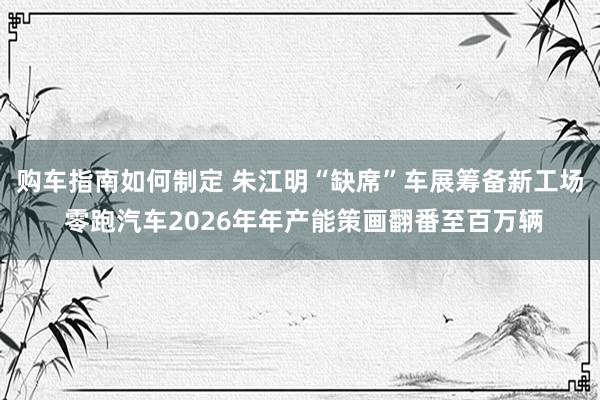 购车指南如何制定 朱江明“缺席”车展筹备新工场 零跑汽车2026年年产能策画翻番至百万辆