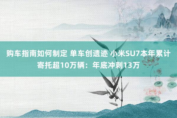 购车指南如何制定 单车创遗迹 小米SU7本年累计寄托超10万辆：年底冲刺13万